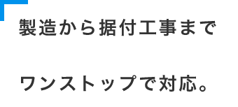 製造から据付工事までワンストップで対応。